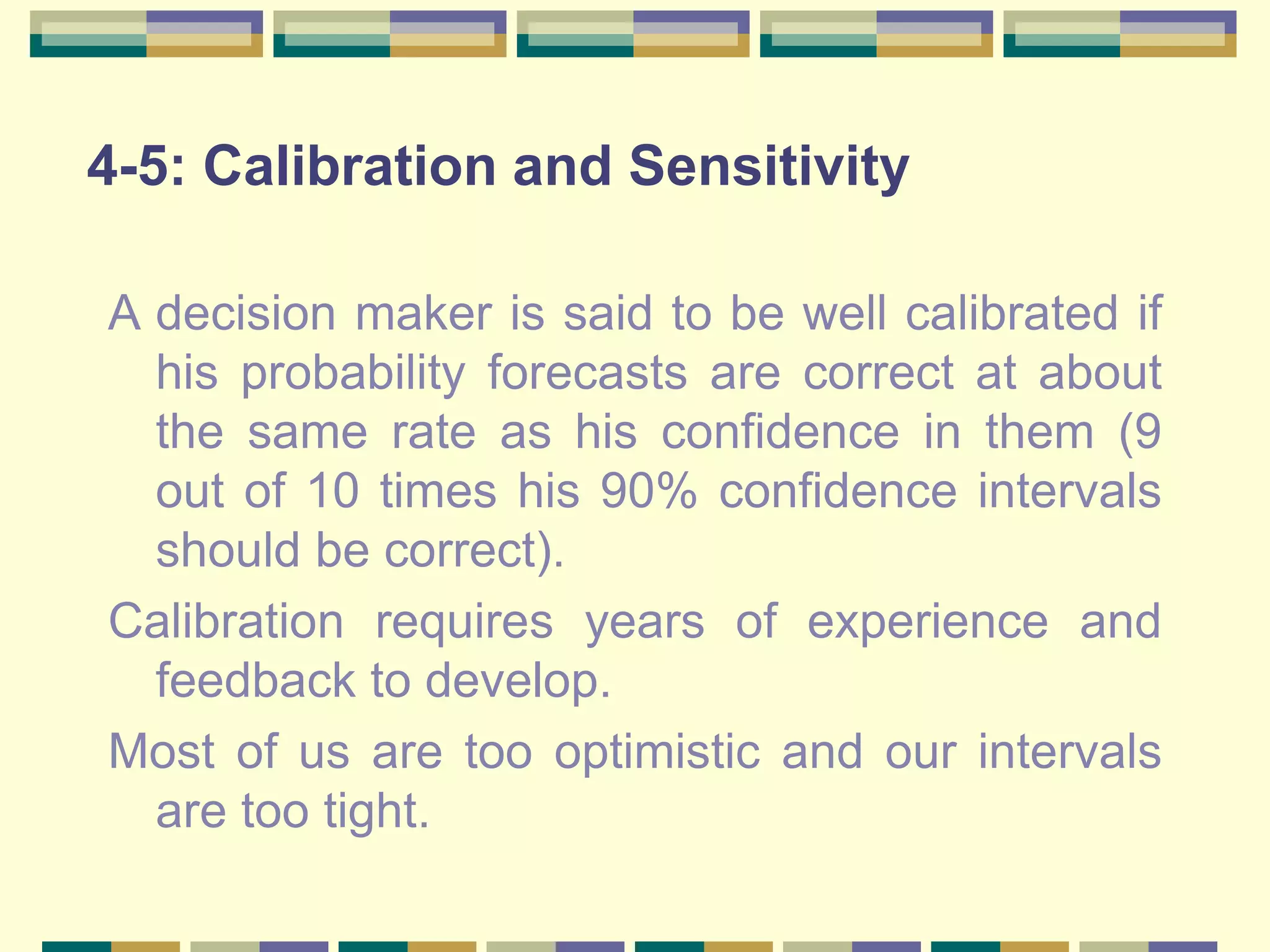 4-5: Calibration and Sensitivity
A decision maker is said to be well calibrated if
his probability forecasts are correct at about
the same rate as his confidence in them (9
out of 10 times his 90% confidence intervals
should be correct).
Calibration requires years of experience and
feedback to develop.
Most of us are too optimistic and our intervals
are too tight.
 