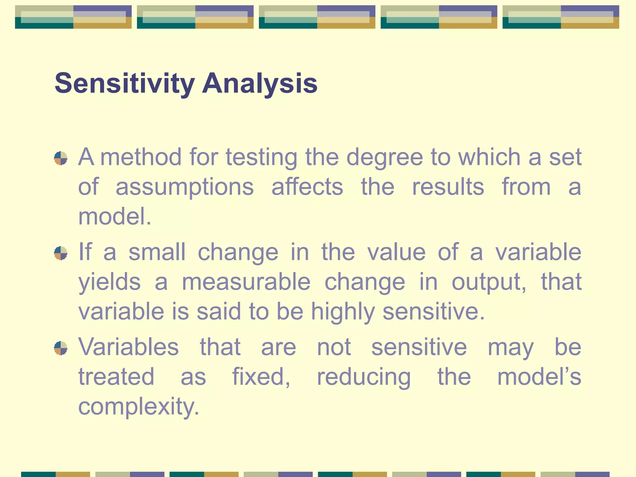 Sensitivity Analysis
A method for testing the degree to which a set
of assumptions affects the results from a
model.
If a small change in the value of a variable
yields a measurable change in output, that
variable is said to be highly sensitive.
Variables that are not sensitive may be
treated as fixed, reducing the model’s
complexity.
 