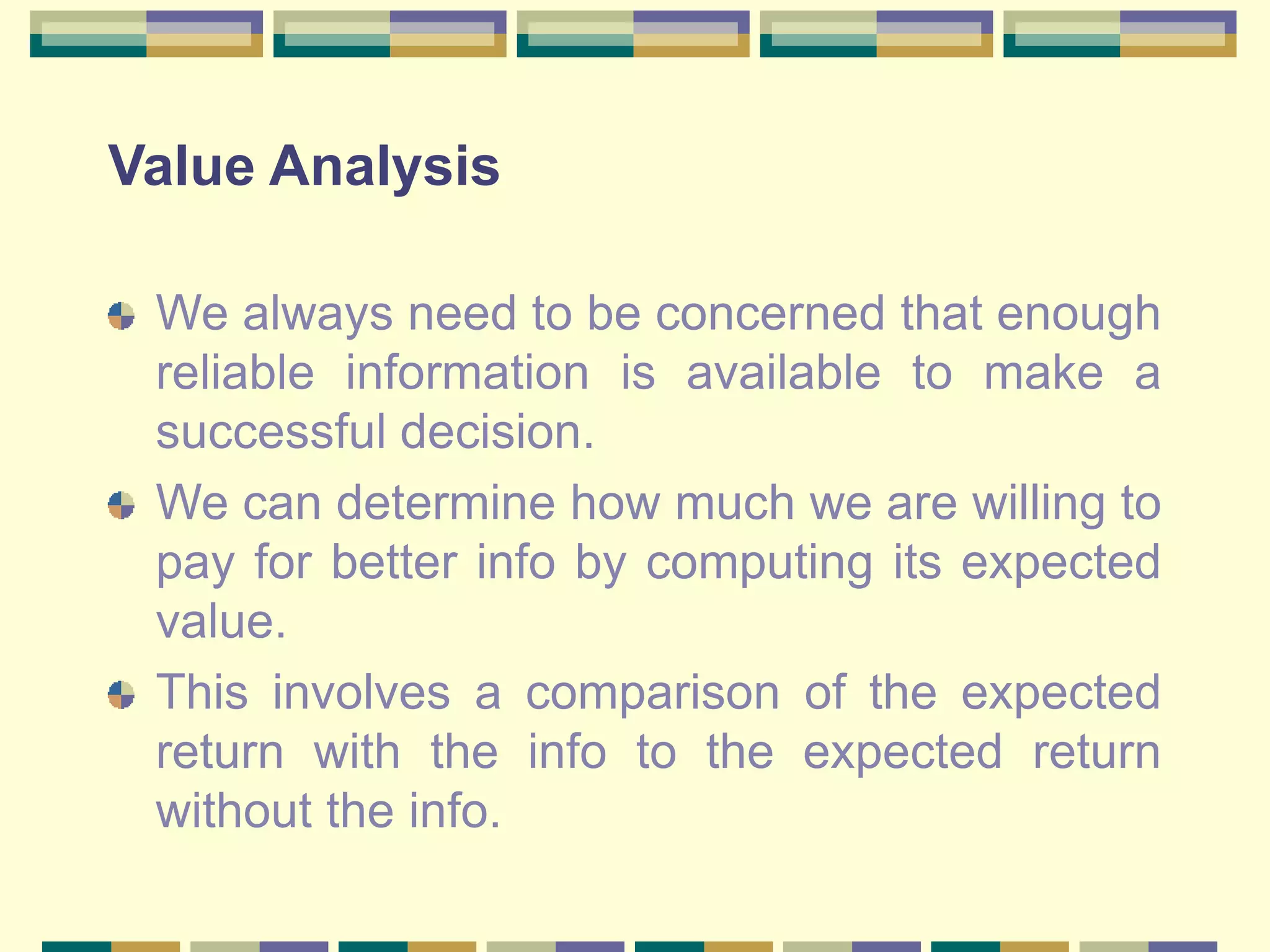 Value Analysis
We always need to be concerned that enough
reliable information is available to make a
successful decision.
We can determine how much we are willing to
pay for better info by computing its expected
value.
This involves a comparison of the expected
return with the info to the expected return
without the info.
 