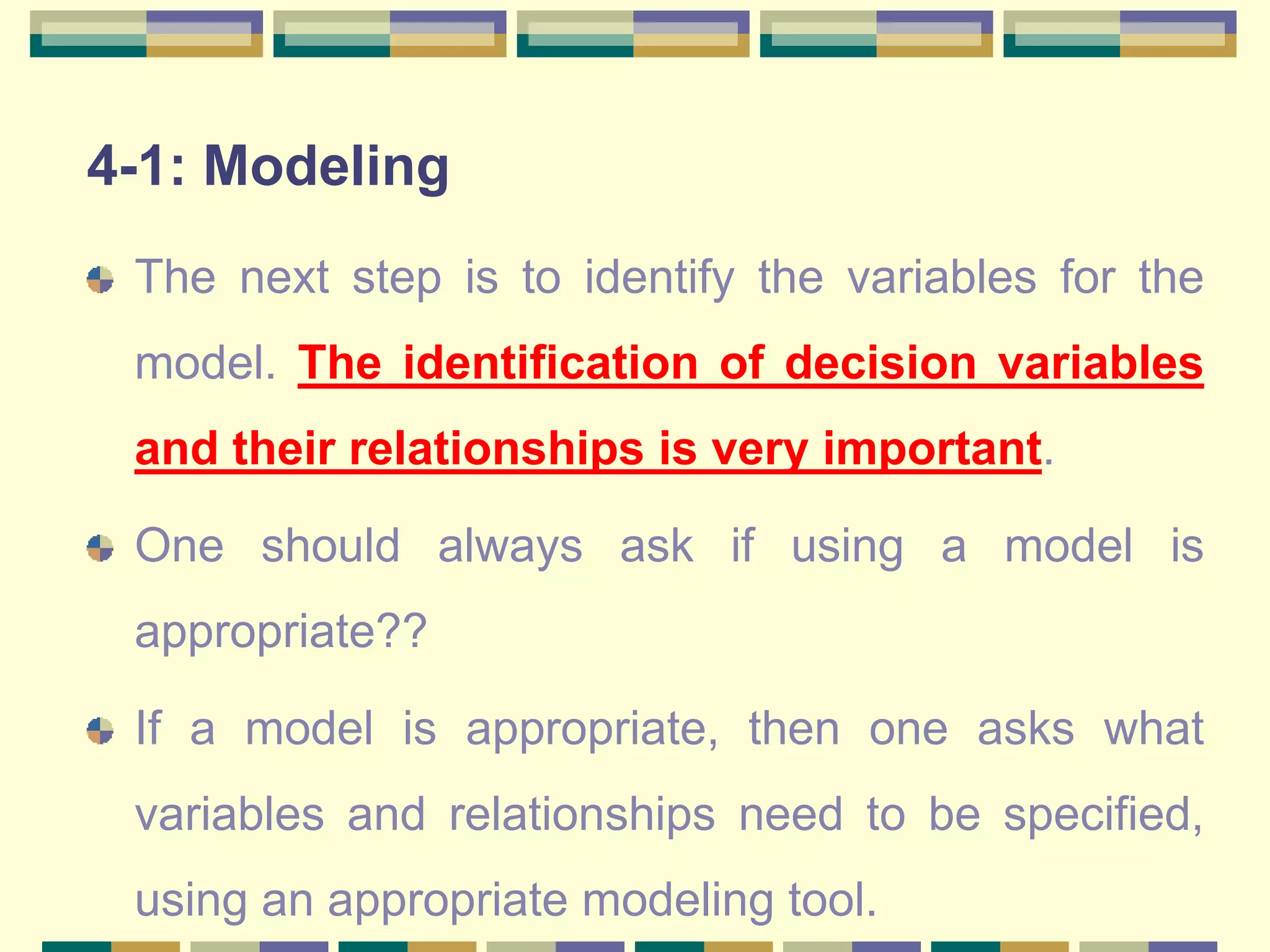 4-1: Modeling
The next step is to identify the variables for the
model. The identification of decision variables
and their relationships is very important.
One should always ask if using a model is
appropriate??
If a model is appropriate, then one asks what
variables and relationships need to be specified,
using an appropriate modeling tool.
 