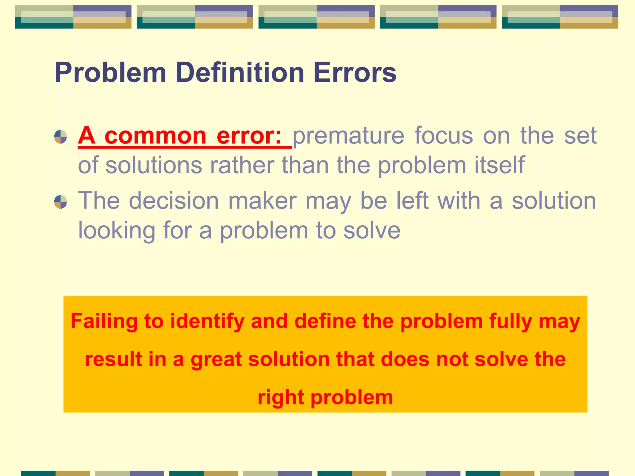 Problem Definition Errors
A common error: premature focus on the set
of solutions rather than the problem itself
The decision maker may be left with a solution
looking for a problem to solve
Failing to identify and define the problem fully may
result in a great solution that does not solve the
right problem
 