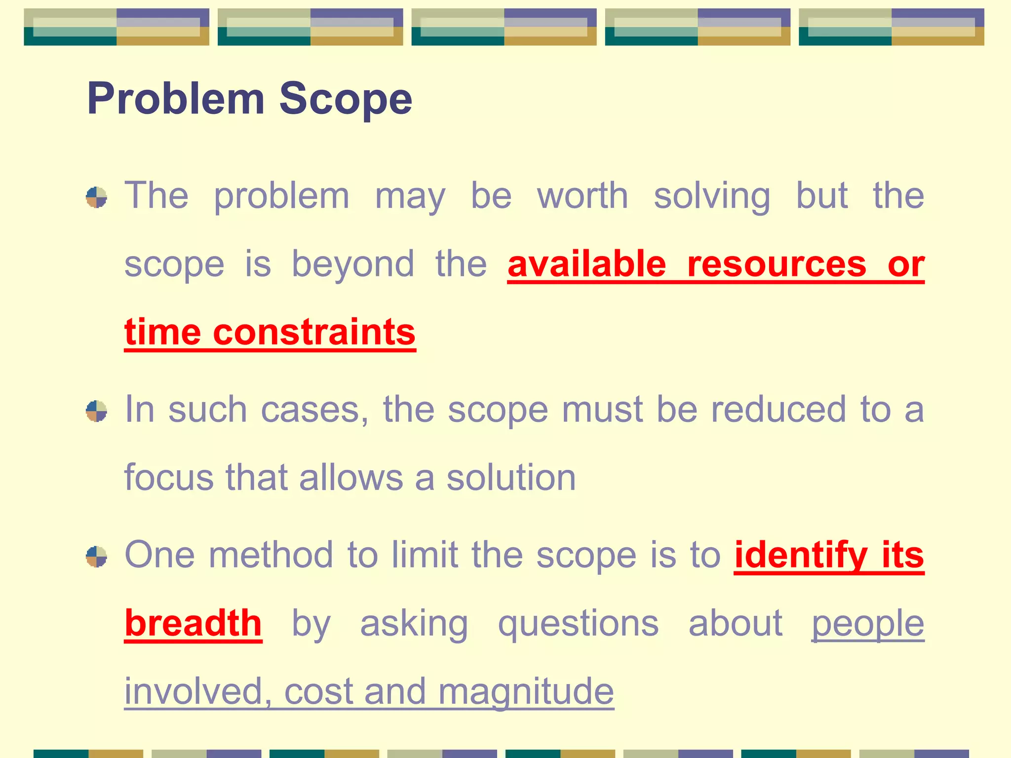 Problem Scope
The problem may be worth solving but the
scope is beyond the available resources or
time constraints
In such cases, the scope must be reduced to a
focus that allows a solution
One method to limit the scope is to identify its
breadth by asking questions about people
involved, cost and magnitude
 