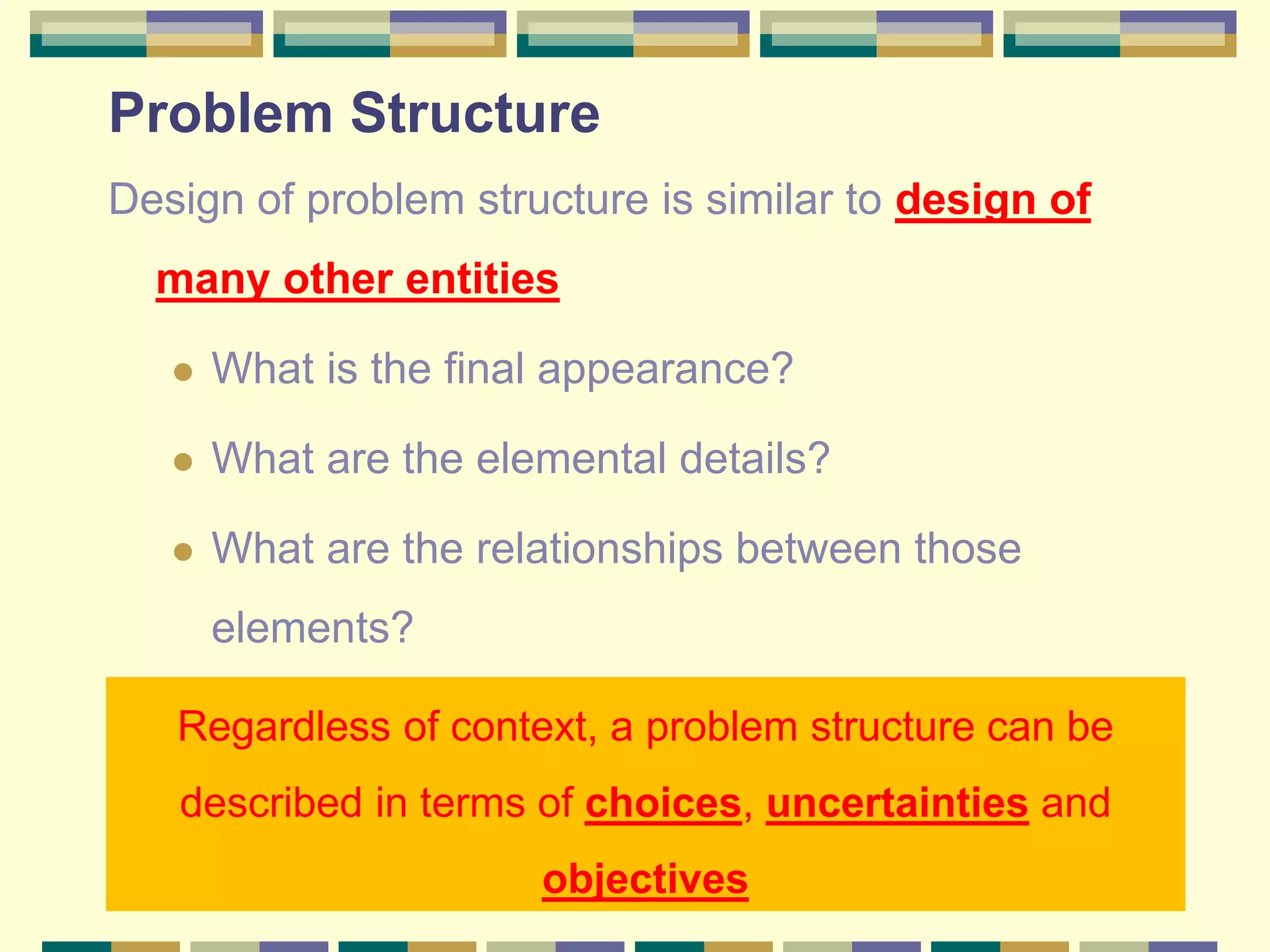Problem Structure
Design of problem structure is similar to design of
many other entities
 What is the final appearance?
 What are the elemental details?
 What are the relationships between those
elements?
Regardless of context, a problem structure can be
described in terms of choices, uncertainties and
objectives
 