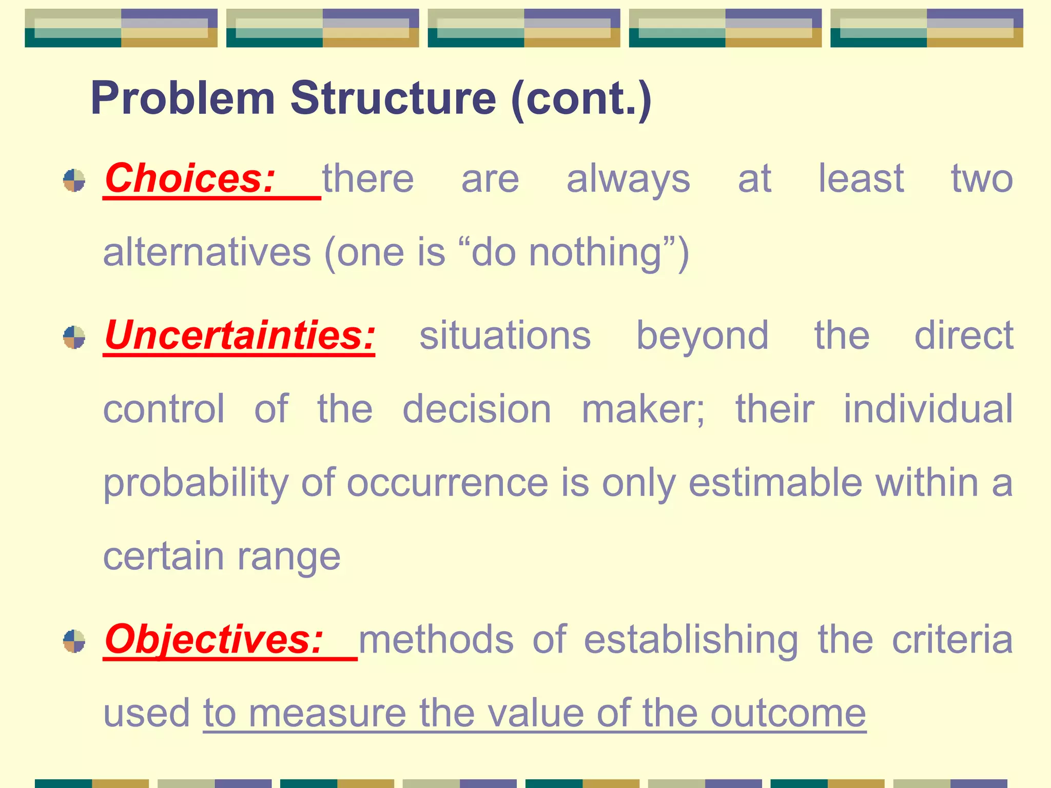 Problem Structure (cont.)
Choices: there are always at least two
alternatives (one is “do nothing”)
Uncertainties: situations beyond the direct
control of the decision maker; their individual
probability of occurrence is only estimable within a
certain range
Objectives: methods of establishing the criteria
used to measure the value of the outcome
 