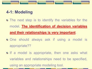 4-1: Modeling
The next step is to identify the variables for the
model. The identification of decision variables
and their relationships is very important.
One should always ask if using a model is
appropriate??
If a model is appropriate, then one asks what
variables and relationships need to be specified,
using an appropriate modeling tool.
 