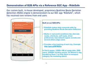 10
Demonstration of B2B APIs via a Reference B2C App - RideSafe
Our custom built, in-house developed, proprietary Realtime Route Deviation
Detection (R2D2) engine is demonstrated via our B2C app ‘RideSafe’, which
has received rave reviews from end users
Built on our B2B APIs:
✓ RideSafe makes daily commute safer by
providing Realtime Route Deviation Detection.
✓ Works in real world conditions like alternate
routes, shortcuts, soft roads, driver
preferences, lost network signal, tunnels and
several others edge cases
✓ Provides a live tracking of each trip. Example
http://goo.gl/MPMZKa
 
In first 4 weeks, 12000+ KM of usage data, 2000
users, 220000+ location points. On Women’s day,
trended as Rank 1 on Play Store in transport
category. No marketing spend.
 