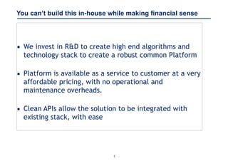 5
You can’t build this in-house while making financial sense
▪ We invest in R&D to create high end algorithms and
technology stack to create a robust common Platform 
▪ Platform is available as a service to customer at a very
affordable pricing, with no operational and
maintenance overheads.  
▪ Clean APIs allow the solution to be integrated with
existing stack, with ease
 
