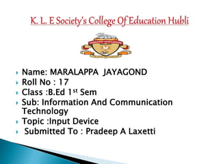  Name: MARALAPPA JAYAGOND
 Roll No : 17
 Class :B.Ed 1st Sem
 Sub: Information And Communication
Technology
 Topic :Input Device
 Submitted To : Pradeep A Laxetti
 