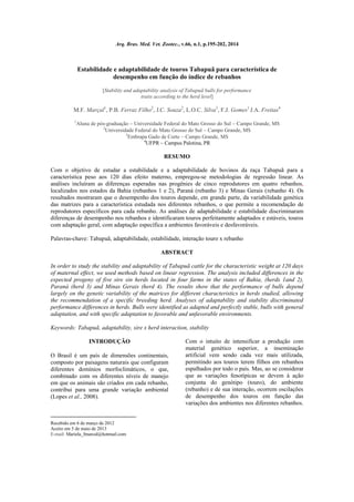 Arq. Bras. Med. Vet. Zootec., v.66, n.1, p.195-202, 2014
Estabilidade e adaptabilidade de touros Tabapuã para característica de
desempenho em função do índice de rebanhos
[Stability and adaptability analysis of Tabapuã bulls for performance
traits according to the herd level]
M.F. Marçal1
, P.B. Ferraz Filho2
, J.C. Souza2
, L.O.C. Silva3
, F.J. Gomes1
J.A. Freitas4
1
Aluna de pós-graduação  Universidade Federal do Mato Grosso do Sul  Campo Grande, MS
2
Universidade Federal do Mato Grosso do Sul  Campo Grande, MS
3
Embrapa Gado de Corte  Campo Grande, MS
4
UFPR – Campus Palotina, PR
RESUMO
Com o objetivo de estudar a estabilidade e a adaptabilidade de bovinos da raça Tabapuã para a
característica peso aos 120 dias efeito materno, empregou-se metodologias de regressão linear. As
análises incluíram as diferenças esperadas nas progênies de cinco reprodutores em quatro rebanhos,
localizados nos estados da Bahia (rebanhos 1 e 2), Paraná (rebanho 3) e Minas Gerais (rebanho 4). Os
resultados mostraram que o desempenho dos touros depende, em grande parte, da variabilidade genética
das matrizes para a característica estudada nos diferentes rebanhos, o que permite a recomendação de
reprodutores específicos para cada rebanho. As análises de adaptabilidade e estabilidade discriminaram
diferenças de desempenho nos rebanhos e identificaram touros perfeitamente adaptados e estáveis, touros
com adaptação geral, com adaptação específica a ambientes favoráveis e desfavoráveis.
Palavras-chave: Tabapuã, adaptabilidade, estabilidade, interação touro x rebanho
ABSTRACT
In order to study the stability and adaptability of Tabapuã cattle for the characteristic weight at 120 days
of maternal effect, we used methods based on linear regression. The analysis included differences in the
expected progeny of five sire sin herds located in four farms in the states of Bahia, (herds 1and 2),
Paraná (herd 3) and Minas Gerais (herd 4). The results show that the performance of bulls depend
largely on the genetic variability of the matrices for different characteristics in herds studied, allowing
the recommendation of a specific breeding herd. Analyses of adaptability and stability discriminated
performance differences in herds. Bulls were identified as adapted and perfectly stable, bulls with general
adaptation, and with specific adaptation to favorable and unfavorable environments.
Keywords: Tabapuã, adaptability, sire x herd interaction, stability
INTRODUÇÃO

O Brasil é um país de dimensões continentais,
composto por paisagens naturais que configuram
diferentes domínios morfoclimáticos, o que,
combinado com os diferentes níveis de manejo
em que os animais são criados em cada rebanho,
contribui para uma grande variação ambiental
(Lopes et al., 2008).
Recebido em 6 de março de 2012
Aceito em 5 de maio de 2013
E-mail: Mariela_fmarcal@hotmail.com
Com o intuito de intensificar a produção com
material genético superior, a inseminação
artificial vem sendo cada vez mais utilizada,
permitindo aos touros terem filhos em rebanhos
espalhados por todo o país. Mas, ao se considerar
que as variações fenotípicas se devem à ação
conjunta do genótipo (touro), do ambiente
(rebanho) e de sua interação, ocorrem oscilações
de desempenho dos touros em função das
variações dos ambientes nos diferentes rebanhos.
 