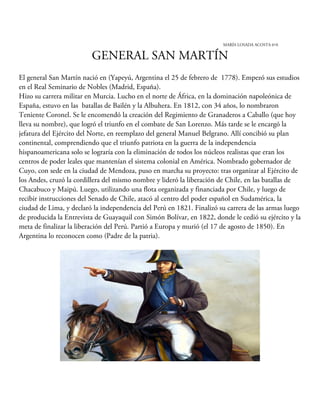 MARÍA LOSADA ACOSTA 6ºA
GENERAL SAN MARTÍN
El general San Martín nació en (Yapeyú, Argentina el 25 de febrero de 1778). Empezó sus estudios
en el Real Seminario de Nobles (Madrid, España).
Hizo su carrera militar en Murcia. Lucho en el norte de África, en la dominación napoleónica de
España, estuvo en las batallas de Bailén y la Albuhera. En 1812, con 34 años, lo nombraron
Teniente Coronel. Se le encomendó la creación del Regimiento de Granaderos a Caballo (que hoy
lleva su nombre), que logró el triunfo en el combate de San Lorenzo. Más tarde se le encargó la
jefatura del Ejército del Norte, en reemplazo del general Manuel Belgrano. Allí concibió su plan
continental, comprendiendo que el triunfo patriota en la guerra de la independencia
hispanoamericana solo se lograría con la eliminación de todos los núcleos realistas que eran los
centros de poder leales que mantenían el sistema colonial en América. Nombrado gobernador de
Cuyo, con sede en la ciudad de Mendoza, puso en marcha su proyecto: tras organizar al Ejército de
los Andes, cruzó la cordillera del mismo nombre y lideró la liberación de Chile, en las batallas de
Chacabuco y Maipú. Luego, utilizando una flota organizada y financiada por Chile, y luego de
recibir instrucciones del Senado de Chile, atacó al centro del poder español en Sudamérica, la
ciudad de Lima, y declaró la independencia del Perú en 1821. Finalizó su carrera de las armas luego
de producida la Entrevista de Guayaquil con Simón Bolívar, en 1822, donde le cedió su ejército y la
meta de finalizar la liberación del Perú. Partió a Europa y murió (el 17 de agosto de 1850). En
Argentina lo reconocen como (Padre de la patria).
 