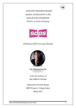 SDPS/ INDUSTRY RESEARCH/2017/6TH
SEM 1
INDUSTRY RESEARCH REPORT
(MARAL OVERSEAS PVT LTD)
KHULBUJURG, KHARGONE
Bachelor in Fashion Designing
(Affiliated to SNDT University, Mumbai)
Submitted By:
MS. POOJA KUMARI
Under the Guidance of
MS. SHRUTI TIWARI
Department of Fashion Design
SDPS Women’s College, Indore
March, 2017
 