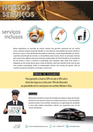 Nossa experiência no mercado de charter náutico nos permitiu aventurar-nos em outros
mares, estamos sempre buscando atender as mais diversas necessidades de nossos clientes e
parceiros. E para a Copa do Mundo não podia ser diferente, a baixa disponibilidade nos hotéis,
a grande concentração de turistas e a maravilhosa costa carioca, foram os principais motivos
para ancorarmos algumas das mais exclusivas embarcações do litoral brasileiro no coração do
Rio de Janeiro e levar o conforto e praticidade para qualquer lugar onde você queira ir.
Alugando um de nossos barcos para a Copa do Mundo, você esta levando muito mais do que
uma simples acomodação, todas as embarcações contam com serviço de quarto, café da
manhã e serviço de lavanderia, concierge e muito mais.
Transporte
Oferecemos também serviços de traslado para todos os tipos de clientes.
Contamos com parceiros locais com sedans executivos, carros blindados,
escolta armada e micro-ônibus. Auxiliamos na organização de atividades
e tours pela cidade maravilhosa, Solicite um orçamento com um de
nossos atendentes.
 