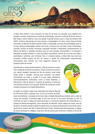 A Maré Alta Charter é uma empresa, há mais de 10 anos no mercado, que trabalha com
locações, eventos, experiências e venda de embarcações, atuamos no litoral do Rio de Janeiro,
São Paulo e Santa Catarina. Este ano devido a grande procura para a Copa do Mundo FIFA
2014®, estamos oferecendo um novo serviço, a hospedagem em Iates, nossos barcos ficarão
ancorados na Marina da Glória durante toda a competição, servindo de acomodação para os
turistas. Nossas embarcações contam com toda a estrutura de um hotel, suítes climatizadas,
cozinhas, serviço de bordo, concierge, tripulação treinada e experiente, estacionamento na
Marina da Glória e completa estrutura para as mais variadas necessidades. E o principal a
liberdade de poder conhecer a costa da cidade maravilhosa a bordo de uma Iate com toda a
praticidade e conforto, sem enfrentar filas e o trânsito caótico, a Maré Alta leva você aos
principais cartões postais do Rio de Janeiro a bordo de embarcações especialmente
selecionadas para atender aos mais exigentes clientes de
qualquer parte do mundo.
Considerado o cartão-postal brasileiro, o Rio de Janeiro é o nome
mais conhecido do Brasil no exterior. A fama se deve em parte à
sua capital, também chamada de Rio de Janeiro, onde estão
lindas praias e atrações naturais que tornaram sua beleza
reconhecida em todo o mundo. É lá que estão referências
internacionalmente conhecidas, como o Cristo Redentor, o
Maracanã, o Pão de Açúcar e a garota de Ipanema. O Carnaval
mais famoso do Brasil e os luxuosos desfiles de escolas de samba
também acontecem na Cidade Maravilhosa.
A cidade vai receber o jogo mais importante da Copa do Mundo
da FIFA Brasil 2014: a grande final, no dia 13 de julho de 2014,
onde será definido o campeão do torneio. Mas a Cidade Maravilhosa também será a sede de
outras seis partidas. O primeiro jogo no Rio será no dia 15 de junho, domingo, às 19h. O
confronto vai opor o cabeça de chave do Grupo F, a fortíssima Argentina de Lionel Messi, e a
seleção da Bósnia-Herzegovina, único estreante do Mundial. Outro cabeça de chave, mas do
Grupo B, a Espanha (atual campeã mundial) entra no campo do Maracanã no dia 18 de junho,
quarta-feira, a partir das 16h. O adversário será o Chile. Também pela fase de grupos, o cabeça
de chave do Grupo H, a Bélgica, viaja até o Rio de Janeiro para enfrentar a Rússia no dia 22 de
 