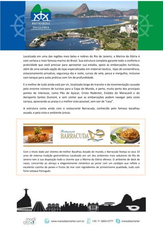 Localizada em uma das regiões mais belas e nobres do Rio de Janeiro, a Marina da Glória é
com certeza a mais famosa marina do Brasil. Sua estrutura completa garante todo o conforto e
praticidade que você precisar para aproveitar sua estadia, apoio às embarcações turísticas,
além de uma variada opção de lojas especializadas em material náutico, lojas de conveniência,
estacionamento privativo, segurança dia e noite, cursos de vela, pesca e mergulho, inclusive
com tanque para aulas práticas com 5m de profundidade.
E o melhor de tudo ainda está por vir, localizada longe do transito e da movimentação causada
pelo enorme número de turistas para a Copa do Mundo, e perto, muito perto dos principais
pontos de interesse, como Pão de Açúcar, Cristo Redentor, Estádio do Maracanã e do
Aeroporto Santos Dumont, e sem contar que as embarcações podem navegar pela costa
carioca, apreciando as praias e a melhor vista possível, sem sair de “casa”.
A estrutura conta ainda com o restaurante Barracuda, conhecido pelo famoso bacalhau
assado, e pela vista e ambiente únicos.
Com o titulo dado por clientes de melhor Bacalhau Assado do mundo, o Barracuda festeja os seus 33
anos de extensa tradição gastronômica Localizado em um dos ambientes mais sedutores do Rio de
Janeiro tem à sua disposição todo o charme que a Marina da Glória oferece. O ambiente de deck de
navio, concorrido ao almoço e elegantemente romântico ao jantar com um cardápio que reflete a
excelente cozinha de peixes e frutos do mar com ingredientes de primeiríssima qualidade, tudo com
forte sotaque Português.
 