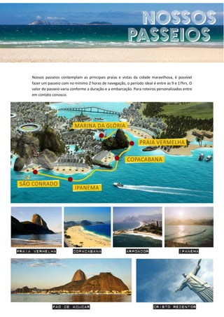 Nossos passeios contemplam as principais praias e vistas da cidade maravilhosa, é possível
fazer um passeio com no mínimo 2 horas de navegação, o período ideal é entre as 9 e 17hrs. O
valor do passeio varia conforme a duração e a embarcação. Para roteiros personalizados entre
em contato conosco.
 