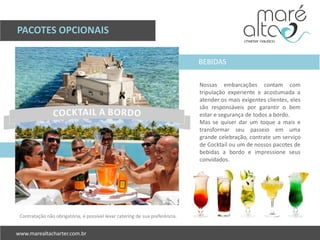PACOTES OPCIONAIS
Nossas embarcações contam com
tripulação experiente e acostumada a
atender os mais exigentes clientes, eles
são responsáveis por garantir o bem
estar e segurança de todos a bordo.
Mas se quiser dar um toque a mais e
transformar seu passeio em uma
grande celebração, contrate um serviço
de Cocktail ou um de nossos pacotes de
bebidas a bordo e impressione seus
convidados.
Contratação não obrigatória, é possível levar catering de sua preferência.
BEBIDAS
 