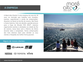 A Maré Alta Charter é uma empresa há mais de 10
anos no mercado que trabalha com locações,
eventos, experiências e venda de embarcações.
Atuamos no litoral sul do Rio de Janeiro, São Paulo
e Santa Catarina. Este ano devido a grande procura
para a Copa do Mundo FIFA 2014®, estamos
organizando eventos e atividades na cidade do Rio
de Janeiro, nossa base será a Marina da Glória
durante toda a competição. Temos embarcações
dos mais diversos tipos para atender os seus
clientes e hóspedes da melhor forma possível.
A EMPRESA
Alguns de nossos clientes:
 