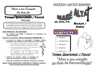 "Abre oo teu Coração
"Abre teu Coração
Ao dom da
Ao dom da
Reconciliação”
Reconciliação”
Tempo Quaresmal / Pascal
MARÇO / ABRIL
O sacramento da reconciliação é dom de Deus que nos comunica
o seu perdão e nos dá um coração novo e nos põe em comunhão
com Deus, connosco, com os outros e com a Igreja. (cf CIC 1432).
24)

23ª ANO, Nº6

M ARÇO /
A BRIL

AÇÃO PAROQUIAL DA QUARESMA:
 NO INTERIOR DESTA MARÉ É FORNECIDO UM CALENDÁRIO DAS
AÇÕES QUARESMAIS.
CAMINHADA DA QUARESMA: “NESTA QUARESMA ATREVE-TE...”
 A DIOCESE DE AVEIRO, NO SEGUIMENTO DA MISSÃO JUBILAR,
PROPÕE-NOS UMA CAMINHADA RUMO À PÁSCOA DE JESUS CRISTO.
O

ESTA

CAMINHADA CONSISTE EM COLOCAR A PALAVRA

DE DEUS NO NOSSO CORAÇÃO A CAMINHO DA PÁSCOA.
O

CADA

SEMANA HAVERÁ UM

POST-IT

COM UM DESAFIO,

UMA CITAÇÃO BÍBLICA E UMA ORAÇÃO.
O

EM

CADA

POST-IT

HÁ UM DESTACÁVEL QUE, DEPOIS

DE
PREENCHIDO
COM
O
FRUTO
DA
SUA
ORAÇÃO/REFLEXÃO, DEVE SER OFERECIDO A OUTRA
PESSOAL COM QUEM SE CRUZE NO DIA-A-DIA.

 PARTINDO DA LITURGIA, FAZER DA QUARESMA UM
TEMPO DE DESCOBERTA DA ALEGRIA DO EVANGELHO.
 VIVER ESTA CAMINHADA EM COMUNHÃO PAROQUIAL E DIOCESANA.

Neste Tempo Quaresmal, redescobre e celebra a graça e
o dom do Sacramento da Reconciliação.

•

Liberta-te

•

Transforma-te

•

Orienta-te

•

Decide-te

•

Renova-te

Tempo Quaresmal / Pascal

 