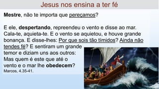 Mestre, não te importa que pereçamos?
E ele, despertando, repreendeu o vento e disse ao mar.
Cala-te, aquieta-te. E o vento se aquietou, e houve grande
bonança. E disse-lhes: Por que sois tão tímidos? Ainda não
tendes fé? E sentiram um grande
temor e diziam uns aos outros:
Mas quem é este que até o
vento e o mar lhe obedecem?
Marcos, 4.35-41.
Jesus nos ensina a ter fé
 