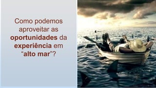 Como podemos
aproveitar as
oportunidades da
experiência em
“alto mar”?
 
