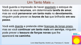 Você guarda a impressão de haver esgotado o estoque de
todos os seus recursos, em determinada tarefa de amor,
mas se você perseverar um tanto mais no devotamento,
ninguém pode prever os louros de luz que brilharão em seu
passo.
Você está doente e pretende obter licenças de longo prazo,
mas se você continuar um tanto mais em serviço, ninguém
pode prever o tesouro de forças novas que lhe
aparecerá no caminho.
Um Tanto Mais 1/4
Livro Ideal Espírita. André Luiz, Francisco C. Xavier
 