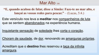 Este versículo nos leva a meditar nos companheiros de luta
que se sentem abandonados na experiência humana.
Inquietante sensação de soledade lhes corta o coração.
Choram de saudade, de dor, renovando as amarguras próprias.
Acreditam que o destino lhes reservou a taça da infinita
amargura.
“E, quando acabou de falar, disse a Simão: Faze-te ao mar alto, e
lançai as vossas redes para pescar.” – (Lucas, 5:4.)
Mar Alto 1/4
 