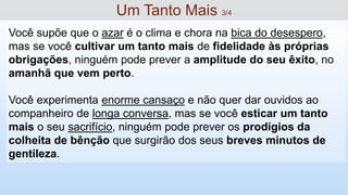 Você supõe que o azar é o clima e chora na bica do desespero,
mas se você cultivar um tanto mais de fidelidade às próprias
obrigações, ninguém pode prever a amplitude do seu êxito, no
amanhã que vem perto.
Você experimenta enorme cansaço e não quer dar ouvidos ao
companheiro de longa conversa, mas se você esticar um tanto
mais o seu sacrifício, ninguém pode prever os prodígios da
colheita de bênção que surgirão dos seus breves minutos de
gentileza.
Um Tanto Mais 3/4
 