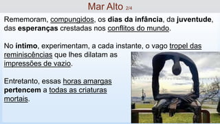 Rememoram, compungidos, os dias da infância, da juventude,
das esperanças crestadas nos conflitos do mundo.
No íntimo, experimentam, a cada instante, o vago tropel das
reminiscências que lhes dilatam as
impressões de vazio.
Entretanto, essas horas amargas
pertencem a todas as criaturas
mortais.
Mar Alto 2/4
 