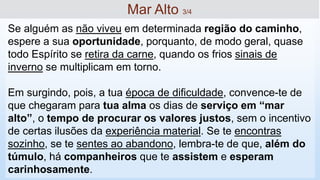 Se alguém as não viveu em determinada região do caminho,
espere a sua oportunidade, porquanto, de modo geral, quase
todo Espírito se retira da carne, quando os frios sinais de
inverno se multiplicam em torno.
Em surgindo, pois, a tua época de dificuldade, convence-te de
que chegaram para tua alma os dias de serviço em “mar
alto”, o tempo de procurar os valores justos, sem o incentivo
de certas ilusões da experiência material. Se te encontras
sozinho, se te sentes ao abandono, lembra-te de que, além do
túmulo, há companheiros que te assistem e esperam
carinhosamente.
Mar Alto 3/4
 