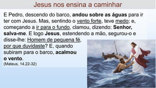 E Pedro, descendo do barco, andou sobre as águas para ir
ter com Jesus. Mas, sentindo o vento forte, teve medo; e,
começando a ir para o fundo, clamou, dizendo: Senhor,
salva-me. E logo Jesus, estendendo a mão, segurou-o e
disse-lhe: Homem de pequena fé,
por que duvidaste? E, quando
subiram para o barco, acalmou
o vento.
(Mateus, 14.22-32)
Jesus nos ensina a caminhar
 