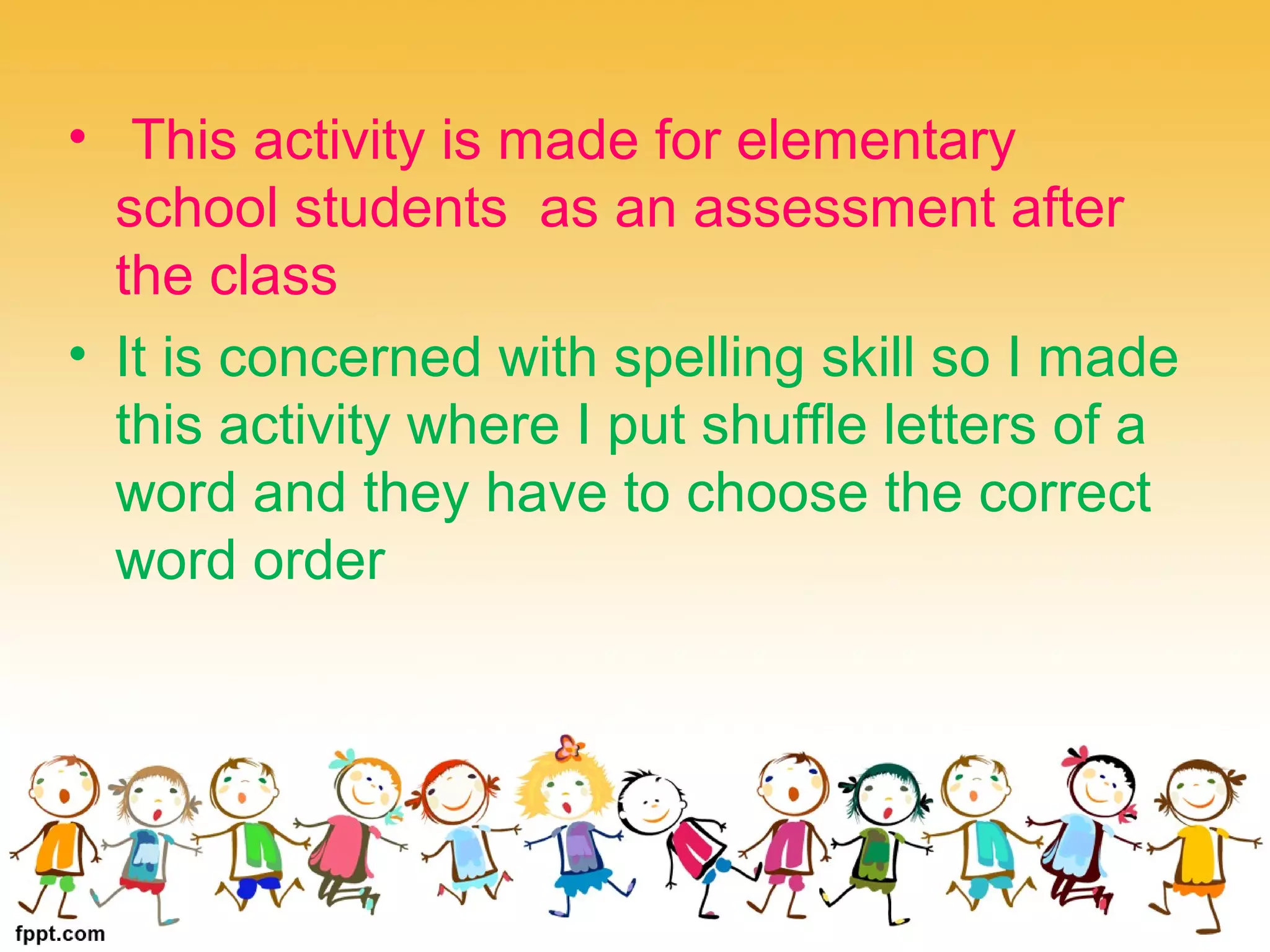 • This activity is made for elementary
school students as an assessment after
the class
• It is concerned with spelling skill so I made
this activity where I put shuffle letters of a
word and they have to choose the correct
word order