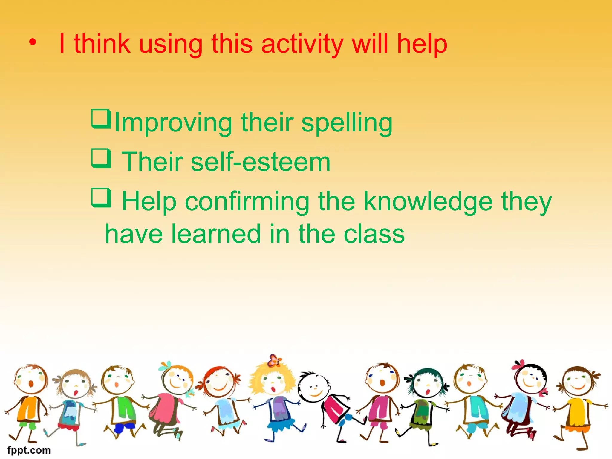 • I think using this activity will help
Improving their spelling
Their self-esteem
Help confirming the knowledge they
have learned in the class