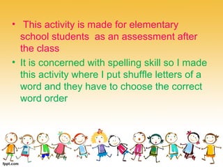 • This activity is made for elementary
school students as an assessment after
the class
• It is concerned with spelling skill so I made
this activity where I put shuffle letters of a
word and they have to choose the correct
word order
 