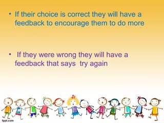 • If their choice is correct they will have a
feedback to encourage them to do more
• If they were wrong they will have a
feedback that says try again
 