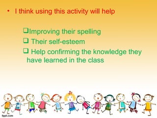 • I think using this activity will help
Improving their spelling
 Their self-esteem
 Help confirming the knowledge they
have learned in the class
 