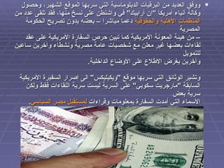 ووفق العديد من البرقيات الدبلوماسية التي سربها الموقع الشهير، وحصول  وكالة أنباء أمريكا  " إن أرابيك "  في واشنطن على نسخ منها، فقد تلقى عدد من  المنظمات الأهلية والحقوقية  دعما مباشرا – بعضه بدون تصريح الحكومة المصرية – من هيئة المعونة الأمريكية كما تبين حرص السفارة الأمريكية على عقد  لقاءات بعضها غير معلن مع شخصيات عامة مصرية ونشطاء وآخرين ساعين للتمويل  وآخرين بغرض الاطلاع على الأوضاع الداخلية . وتشير الوثائق التي سربها موقع  " ويكيليكس "  الى إصرار السفيرة الأمريكية  السابقة  " مارجريت سكوبي "  على السرية ليست سرية اللقاءات فقط ولكن سرية بعض  الأسماء التي أمدت السفارة بمعلومات وقراءات  لمستقبل مصر السياسي .   