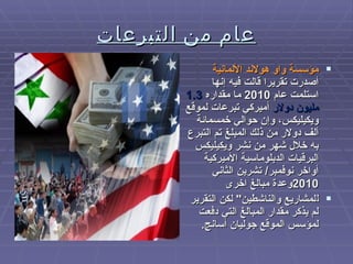 عام من التبرعات مؤسسة واو هولاند الألمانية  أصدرت تقريرا قالت فيه إنها استلمت عام  2010  ما مقداره  1.3  مليون دولار  أميركي تبرعات لموقع ويكيليكس، وإن حوالي خمسمائة ألف دولار من ذلك المبلغ تم التبرع به خلال شهر من نشر ويكيليكس البرقيات الدبلوماسية الأميركية أواخر نوفمبر /  تشرين الثاني  2010 وعدة مبالغ اخرى ل لمشاريع والناشطين "  لكن التقرير لم يذكر مقدار المبالغ التي دفعت لمؤسس الموقع جوليان أسانج . 