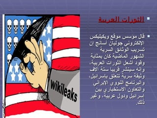 الثورات العربية قال مؤسس موقع ويكيليكس الإلكتروني جوليان أسانج إن تسريب الوثائق السرية الشهور الماضية كان بمثابة وقود أشعل الثورات العربية، وإنه سينشر قريبا ستة آلاف وثيقة سرية تتعلق بإسرائيل، والبرنامج النووي الإيراني والتعاون الاستخباري بين إسرائيل ودول عربية، وغير ذلك . 