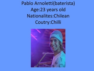Pablo Arnoletti(baterista)
Age:23 years old
Nationalites:Chilean
Coutry:Chilli
 