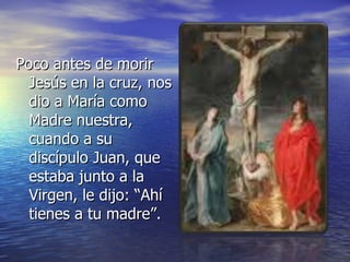 Poco antes de morir Jesús en la cruz, nos dio a María como Madre nuestra, cuando a su discípulo Juan, que estaba junto a la Virgen, le dijo: “Ahí tienes a tu madre”. 