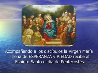 Acompañando a los discípulos la Virgen María llena de ESPERANZA y PIEDAD recibe al Espíritu Santo el día de Pentecostés.  