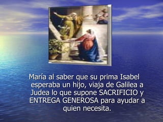 María al saber que su prima Isabel esperaba un hijo, viaja de Galilea a Judea lo que supone SACRIFICIO y ENTREGA GENEROSA para ayudar a quien necesita. 