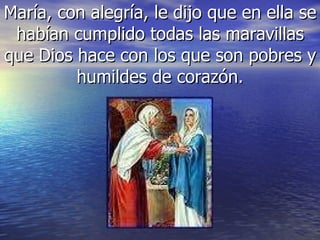 María, con alegría, le dijo que en ella se habían cumplido todas las maravillas que Dios hace con los que son pobres y humildes de corazón. 