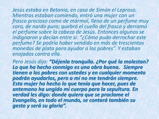 Jesús estaba en Betania, en casa de Simón el Leproso.
Mientras estaban comiendo, entró una mujer con un
frasco precioso como de mármol, lleno de un perfume muy
caro, de nardo puro; quebró el cuello del frasco y derramó
el perfume sobre la cabeza de Jesús. Entonces algunos se
indignaron y decían entre sí: “¿Cómo pudo derrochar este
perfume? Se podría haber vendido en más de trescientas
monedas de plata para ayudar a los pobres”. Y estaban
enojados contra ella.
Pero Jesús dijo: “Déjenla tranquila. ¿Por qué la molestan?
Lo que ha hecho conmigo es una obra buena. Siempre
tienen a los pobres con ustedes y en cualquier momento
podrán ayudarlos, pero a mí no me tendrán siempre.
Esta mujer ha hecho lo que tenía que hacer, pues de
antemano ha ungido mi cuerpo para la sepultura. En
verdad les digo: donde quiera que se proclame el
Evangelio, en todo el mundo, se contará también su
gesto y será su gloria”.
 