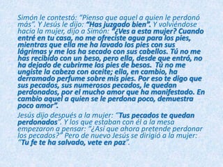 Simón le contestó: “Pienso que aquel a quien le perdonó
más”. Y Jesús le dijo: “Has juzgado bien”. Y volviéndose
hacia la mujer, dijo a Simón: “¿Ves a esta mujer? Cuando
entré en tu casa, no me ofreciste agua para los pies,
mientras que ella me ha lavado los pies con sus
lágrimas y me los ha secado con sus cabellos. Tú no me
has recibido con un beso, pero ella, desde que entró, no
ha dejado de cubrirme los pies de besos. Tú no me
ungiste la cabeza con aceite; ella, en cambio, ha
derramado perfume sobre mis pies. Por eso te digo que
sus pecados, sus numerosos pecados, le quedan
perdonados, por el mucho amor que ha manifestado. En
cambio aquel a quien se le perdona poco, demuestra
poco amor”.
Jesús dijo después a la mujer: “Tus pecados te quedan
perdonados”. Y los que estaban con él a la mesa
empezaron a pensar: “¿Así que ahora pretende perdonar
los pecados?” Pero de nuevo Jesús se dirigió a la mujer:
“Tu fe te ha salvado, vete en paz”.
 