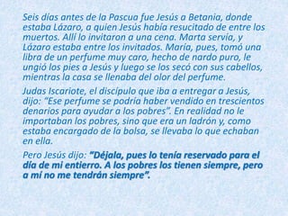 Seis días antes de la Pascua fue Jesús a Betania, donde
estaba Lázaro, a quien Jesús había resucitado de entre los
muertos. Allí lo invitaron a una cena. Marta servía, y
Lázaro estaba entre los invitados. María, pues, tomó una
libra de un perfume muy caro, hecho de nardo puro, le
ungió los pies a Jesús y luego se los secó con sus cabellos,
mientras la casa se llenaba del olor del perfume.
Judas Iscariote, el discípulo que iba a entregar a Jesús,
dijo: “Ese perfume se podría haber vendido en trescientos
denarios para ayudar a los pobres”. En realidad no le
importaban los pobres, sino que era un ladrón y, como
estaba encargado de la bolsa, se llevaba lo que echaban
en ella.
Pero Jesús dijo: “Déjala, pues lo tenía reservado para el
día de mi entierro. A los pobres los tienen siempre, pero
a mí no me tendrán siempre”.
 