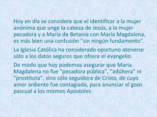 Hoy en día se considera que el identificar a la mujer
anónima que unge la cabeza de Jesús, a la mujer
pecadora y a María de Betania con María Magdalena,
es más bien una confusión "sin ningún fundamento”.
La Iglesia Católica ha considerado oportuno atenerse
sólo a los datos seguros que ofrece el evangelio.
De modo que hoy podemos asegurar que María
Magdalena no fue "pecadora pública", "adúltera" ni
"prostituta", sino sólo seguidora de Cristo, de cuyo
amor ardiente fue contagiada, para anunciar el gozo
pascual a los mismos Apóstoles.
 