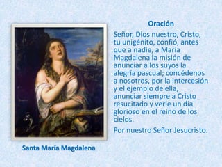 Oración
Señor, Dios nuestro, Cristo,
tu unigénito, confió, antes
que a nadie, a María
Magdalena la misión de
anunciar a los suyos la
alegría pascual; concédenos
a nosotros, por la intercesión
y el ejemplo de ella,
anunciar siempre a Cristo
resucitado y verle un día
glorioso en el reino de los
cielos.
Por nuestro Señor Jesucristo.
Santa María Magdalena
 