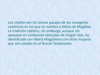 Los citados son los únicos pasajes de los evangelios
canónicos en los que se nombra a María de Magdala.
La tradición católica, sin embargo, aunque sin
apoyarse en evidencias textuales de ningún tipo, ha
identificado con María Magdalena con otras mujeres
que son citadas en el Nuevo Testamento.
 