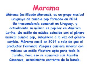 Marama
Márama (estilizado Marama), es un grupo musical
uruguayo de cumbia pop formado en 2014.
Su trascendencia comenzó en Uruguay, y
actualmente su música es popular en América
Latina. Su estilo de música coincide con el género
musical cumbia pop, subgénero a la vez del género
cumbia. Márama nació en 2014 a raíz de que el
productor Fernando Vázquez quisiera innovar con
música; un estilo fiestero apto para toda la
familia. Para eso se comunicó con Agustín
Casanova, actualmente cantante de la banda.
 